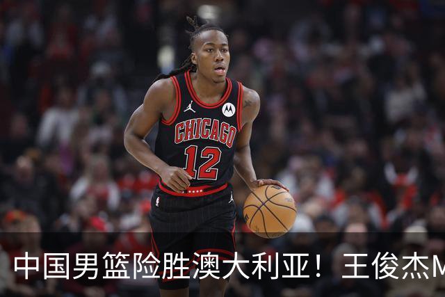 中国男篮险胜澳大利亚！王俊杰MVP，崔永熙证明自己，防守尖兵备受质疑，或被DNP！